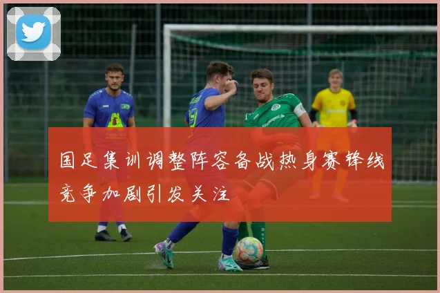 国足集训调整阵容备战热身赛锋线竞争加剧引发关注