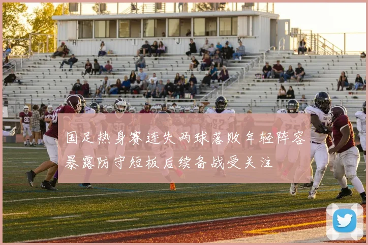 国足热身赛连失两球落败年轻阵容暴露防守短板后续备战受关注