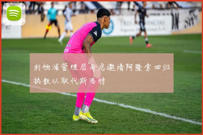 利物浦管理层考虑邀请阿隆索回归执教以取代斯洛特