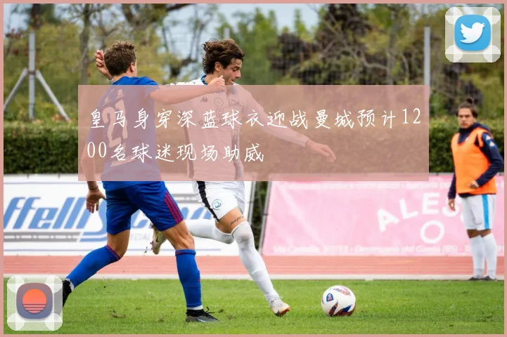 皇马身穿深蓝球衣迎战曼城预计1200名球迷现场助威