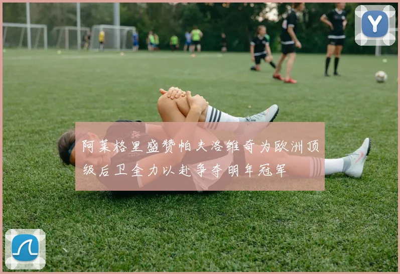 阿莱格里盛赞帕夫洛维奇为欧洲顶级后卫全力以赴争夺明年冠军