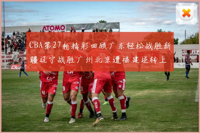 CBA第27轮精彩回顾广东轻松战胜新疆辽宁战胜广州北京遭福建逆转上海击败山东