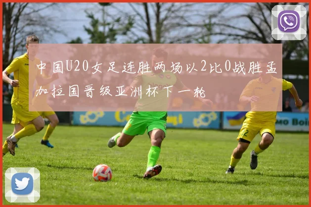 中国U20女足连胜两场以2比0战胜孟加拉国晋级亚洲杯下一轮