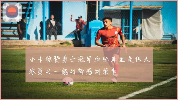 小卡称赞勇士冠军血统库里是伟大球员之一能对阵感到荣幸