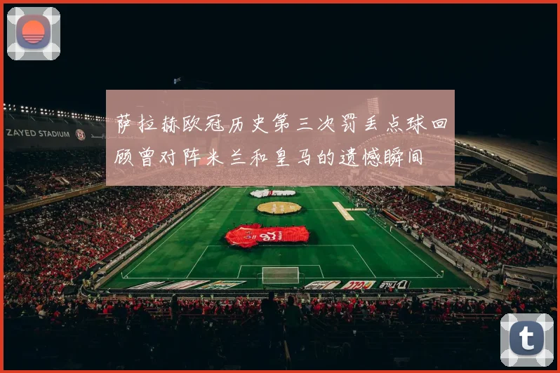 萨拉赫欧冠历史第三次罚丢点球回顾曾对阵米兰和皇马的遗憾瞬间