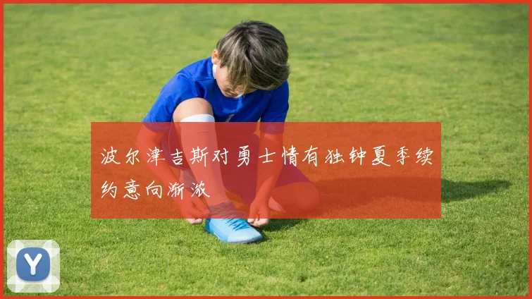波尔津吉斯对勇士情有独钟夏季续约意向渐浓