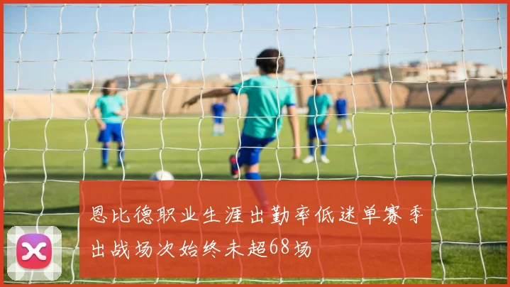 恩比德职业生涯出勤率低迷单赛季出战场次始终未超68场