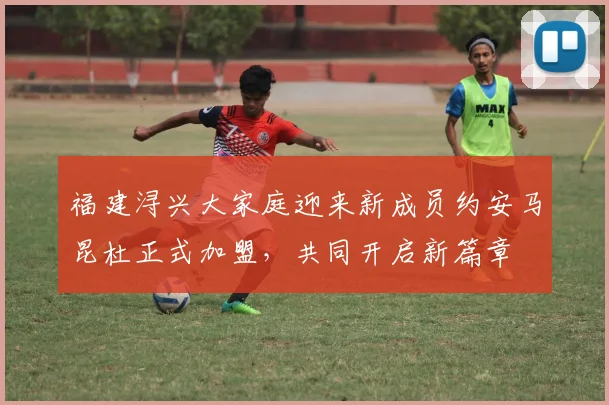 福建浔兴大家庭迎来新成员约安马昆杜正式加盟，共同开启新篇章