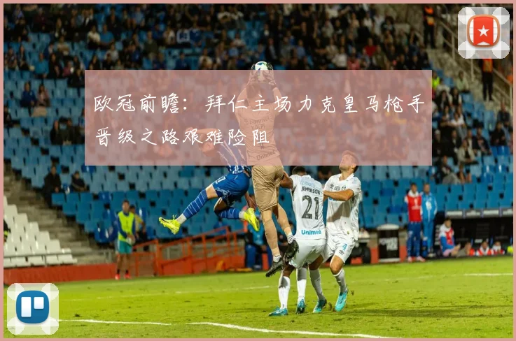 欧冠前瞻：拜仁主场力克皇马枪手晋级之路艰难险阻