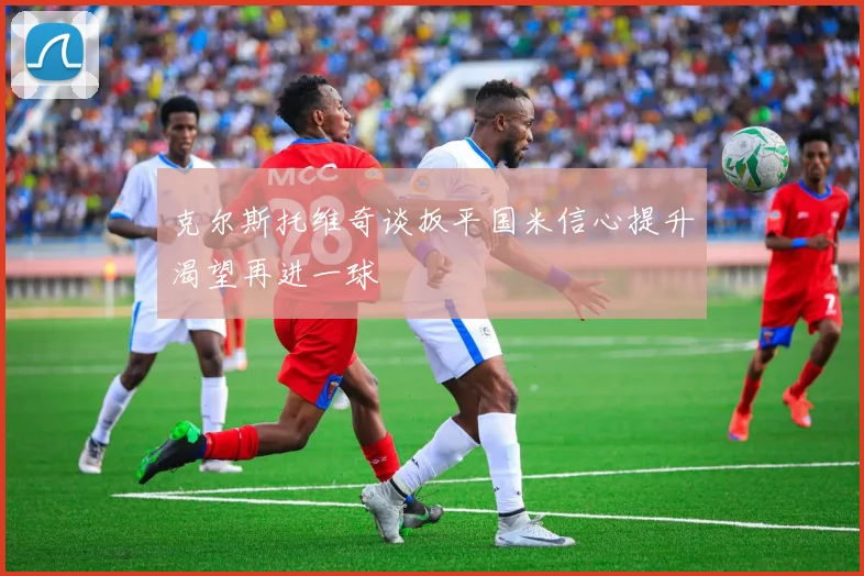 克尔斯托维奇谈扳平国米信心提升渴望再进一球