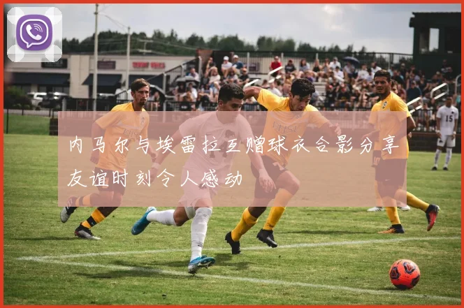 内马尔与埃雷拉互赠球衣合影分享友谊时刻令人感动