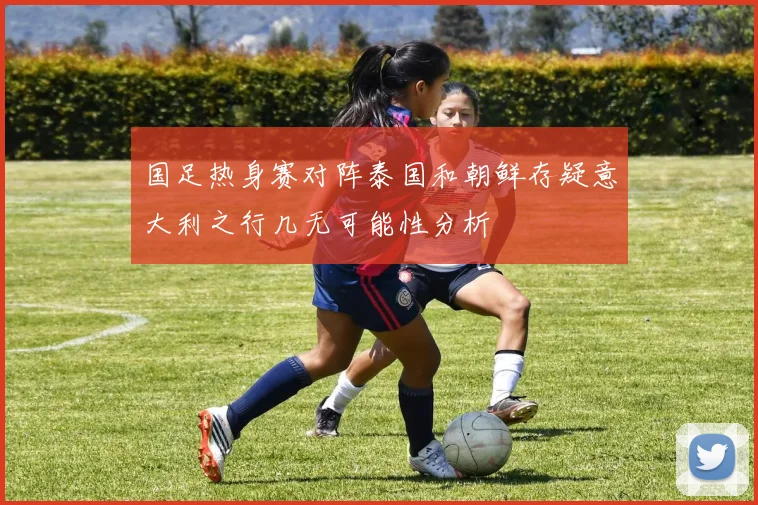 国足热身赛对阵泰国和朝鲜存疑意大利之行几无可能性分析